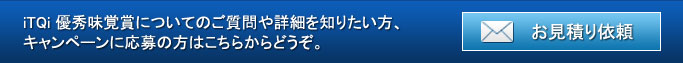 iTQi優秀味覚賞についてのご質問や詳細を知りたい方、キャンペーンに応募の方はこちらからどうぞ。